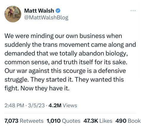A Tweet from Matt Walsh @MattWalshBlog that reads, We were minding our own business when suddenly the trans movement came along and demanded that we totally abandon biology, common sense, and truth itself for its sake. Our war against this scourge is a defensive struggle. They started it. They wanted this fight. Now they have it. The tweet was posted March 5, 2023.