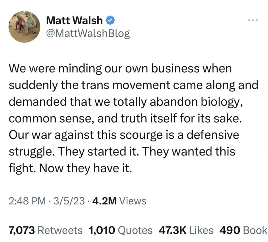 A+Tweet+from+Matt+Walsh+%40MattWalshBlog+that+reads%2C+We+were+minding+our+own+business+when+suddenly+the+trans+movement+came+along+and+demanded+that+we+totally+abandon+biology%2C+common+sense%2C+and+truth+itself+for+its+sake.+Our+war+against+this+scourge+is+a+defensive+struggle.+They+started+it.+They+wanted+this+fight.+Now+they+have+it.+The+tweet+was+posted+March+5%2C+2023.