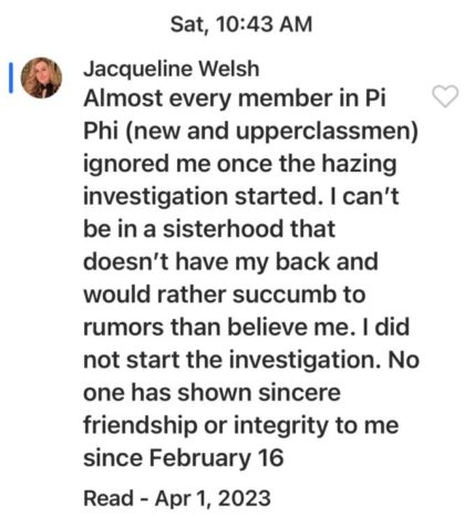 A GroupMe message sent by user Jacqueline Welsh reads: Almost every member in Pi Phi (new and upperclassmen) ignored me once the hazing investigation started. I can't be in a sisterhood that doesn't have my back and would rather succumb to rumors than believe me. I did not start the investigation. No one has shown sincere friendship or integrity to me since February 16. The message was sent Saturday at 10:43 am and was read on April first 2023.